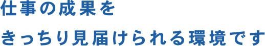 仕事の成果をきっちり見届けられる環境です